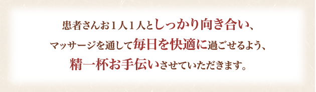 患者さんお１人１人としっかり向き合い、マッサージを通して毎日を快適に過ごせるよう、精一杯お手伝いさせていただきます。