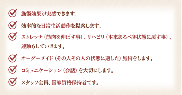施術効果が実感できます。効率的な日常生活動作を提案します。ストレッチ（筋肉を伸ばす事）、リハビリ（本来あるべき状態に戻す事）、運動もしていきます。オーダーメイド（その人その人の状態に適した）施術をします。コミュニケーション（会話）を大切にします。スタッフ全員、国家資格保持者です。