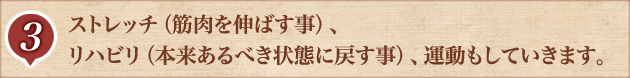 3.ストレッチ（筋肉を伸ばす事）、リハビリ（本来あるべき状態に戻す事）、運動もしていきます。