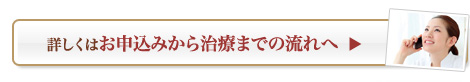 詳しくはお申込みから治療までの流れへ